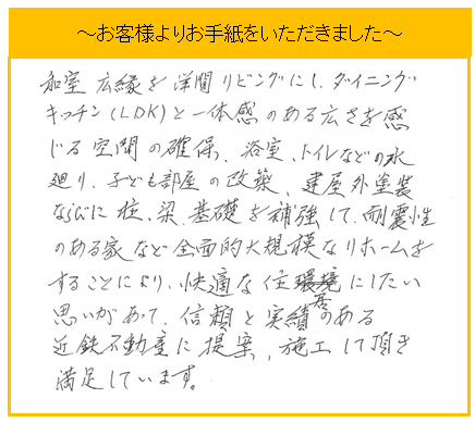 お客様の声　和室・広縁を洋間リビングにし、ダイニングキッチン(LDK)と一体感のある広さを感じる空間の確保、浴室・トイレなどの水廻り、子ども部屋の改装、建屋外装等ならび柱・梁・基礎を補強して、耐震性のある家等全面的大規模なリフォームをすることにより、快適な住居にしたい思いがあって、信頼と実績のある近鉄不動産に提案・施工していただき満足しています。